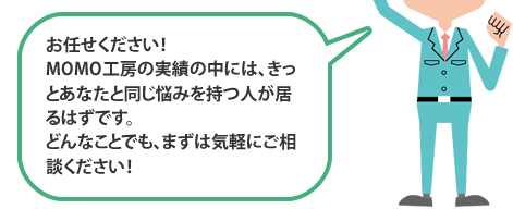 お任せください！MOMO工房の実績の中には、きっとあなたと同じ悩みを持つ人が居るはずです。どんなことでも、まずは気軽にご相談ください！