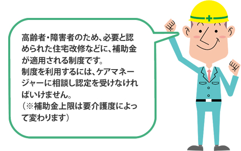 高齢者・障害者のため、必要と認められた住宅改修などに、補助金が適用される制度です。制度を利用するには、ケアマネージャーに相談し認定を受けなければいけません。（※補助金上限は要介護度によって変わります）