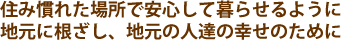 住み慣れた場所で安心して暮らせるように地元に根ざし、地元の人達の幸せのために